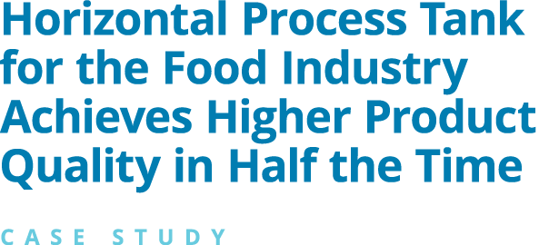 Horizontal Process Tank for the Food Industry Achieves Higher Product Quality in Half the Time CASE STUDY 